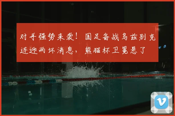 对手强势来袭！国足备战乌兹别克连迎两坏消息，熊猫杯卫冕悬了