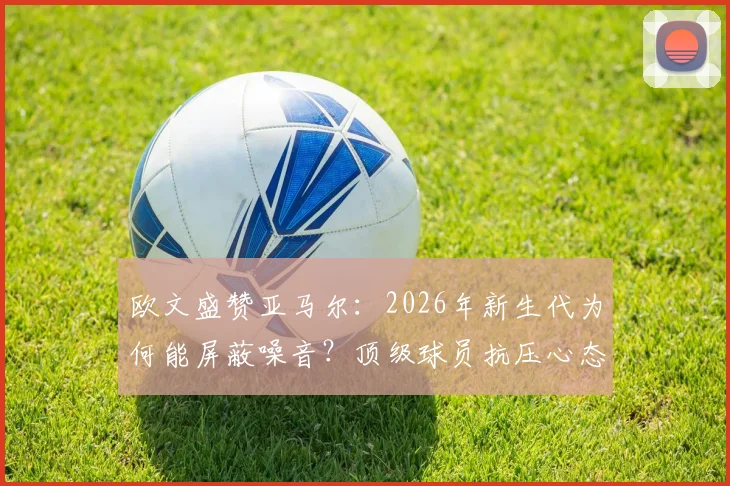 欧文盛赞亚马尔：2026年新生代为何能屏蔽噪音？顶级球员抗压心态养成指南