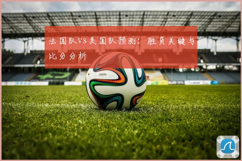 法国队vs美国队预测：胜负关键与比分分析