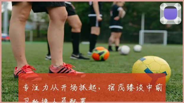 专注力从开场抓起，宿茂臻谈中前卫轮换人员配置