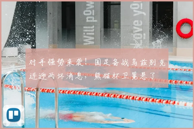对手强势来袭！国足备战乌兹别克连迎两坏消息，熊猫杯卫冕悬了