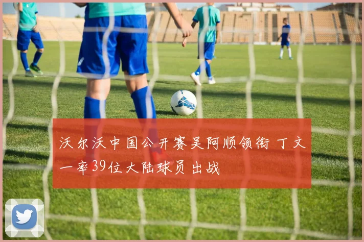 沃尔沃中国公开赛吴阿顺领衔 丁文一率39位大陆球员出战