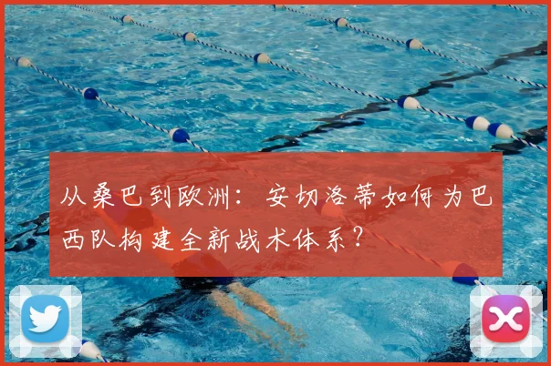 从桑巴到欧洲：安切洛蒂如何为巴西队构建全新战术体系？