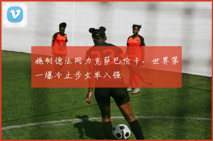 施耐德法网力克萨巴伦卡，世界第一爆冷止步女单八强
