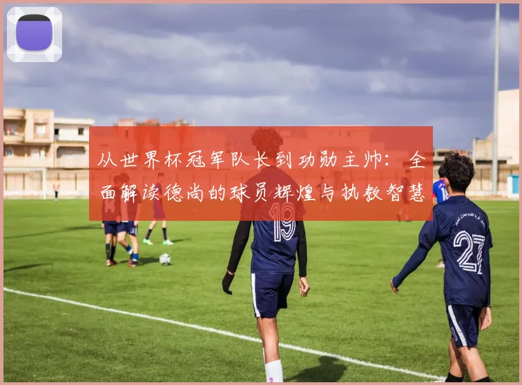 从世界杯冠军队长到功勋主帅：全面解读德尚的球员辉煌与执教智慧