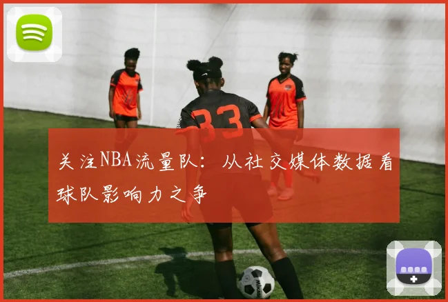 关注NBA流量队：从社交媒体数据看球队影响力之争