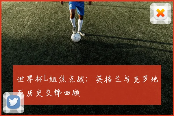 世界杯L组焦点战：英格兰与克罗地亚历史交锋回顾