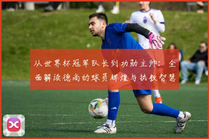 从世界杯冠军队长到功勋主帅：全面解读德尚的球员辉煌与执教智慧