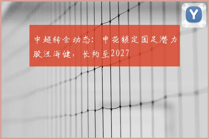 中超转会动态：申花锁定国足潜力股汪海健，长约至2027