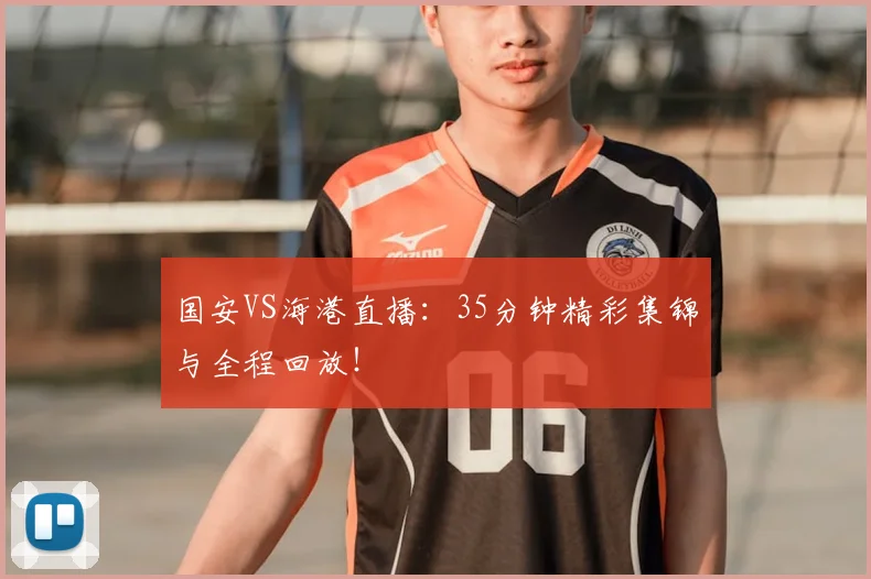 国安VS海港直播：35分钟精彩集锦与全程回放！