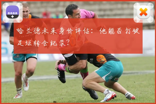 哈兰德未来身价评估：他能否打破足坛转会纪录？