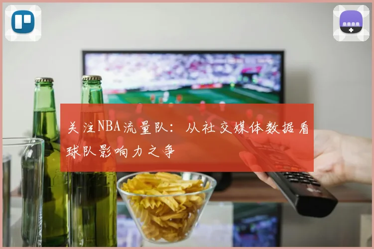 关注NBA流量队：从社交媒体数据看球队影响力之争