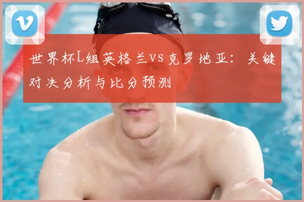 世界杯L组英格兰vs克罗地亚：关键对决分析与比分预测