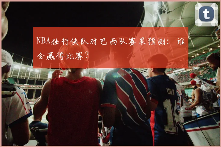 NBA独行侠队对巴西队赛果预测：谁会赢得比赛？