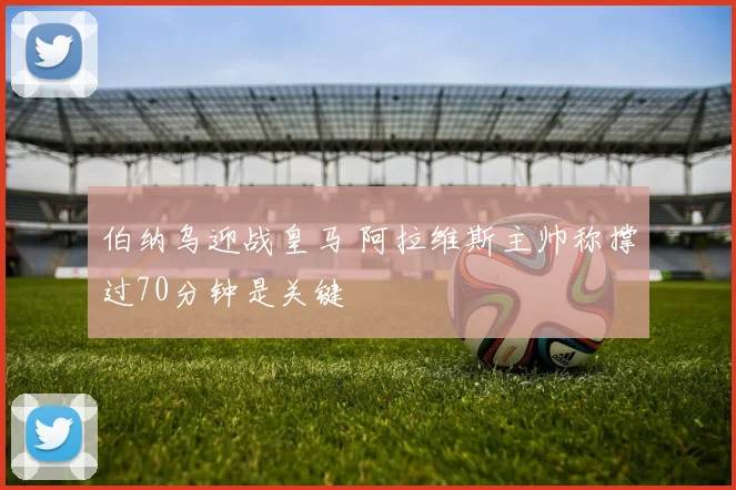 伯纳乌迎战皇马 阿拉维斯主帅称撑过70分钟是关键