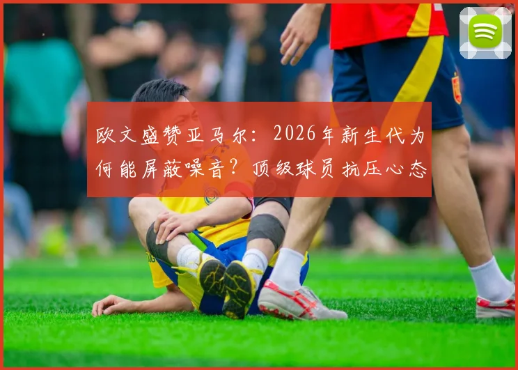 欧文盛赞亚马尔：2026年新生代为何能屏蔽噪音？顶级球员抗压心态养成指南